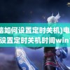 (电脑如何设置定时关机)电脑如何设置定时关机时间win10