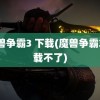 魔兽争霸3 下载(魔兽争霸3下载不了)