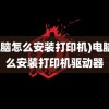 (电脑怎么安装打印机)电脑怎么安装打印机驱动器