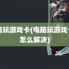 电脑玩游戏卡(电脑玩游戏卡顿怎么解决)