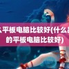 什么平板电脑比较好(什么品牌的平板电脑比较好)