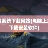 电脑系统下载网站(电脑上怎么下载安装软件)