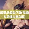 电脑摄像头驱动下载(电脑摄像头录像功能在哪)